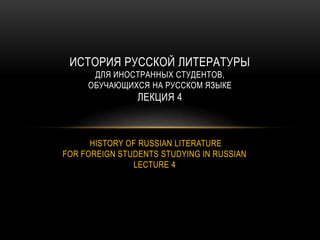 HISTORY OF RUSSIAN LITERATURE
FOR FOREIGN STUDENTS STUDYING IN RUSSIAN
LECTURE 4
ИСТОРИЯ РУССКОЙ ЛИТЕРАТУРЫ
ДЛЯ ИНОСТРАННЫХ СТУДЕНТОВ,
ОБУЧАЮЩИХСЯ НА РУССКОМ ЯЗЫКЕ
ЛЕКЦИЯ 4
 