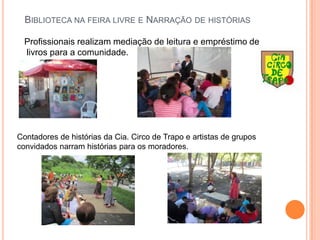 Biblioteca na feira livre e Narração de histórias   Profissionais realizam mediação de leitura e empréstimo de livros para a comunidade.Contadores de histórias da Cia. Circo de Trapo e artistas de grupos convidados narram histórias para os moradores.