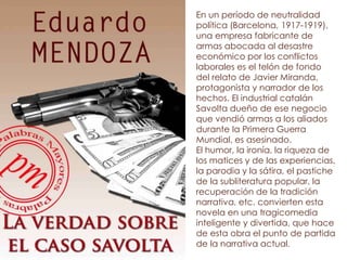 En un período de neutralidad
política (Barcelona, 1917-1919),
una empresa fabricante de
armas abocada al desastre
económico por los conflictos
laborales es el telón de fondo
del relato de Javier Miranda,
protagonista y narrador de los
hechos. El industrial catalán
Savolta dueño de ese negocio
que vendió armas a los aliados
durante la Primera Guerra
Mundial, es asesinado.
El humor, la ironía, la riqueza de
los matices y de las experiencias,
la parodia y la sátira, el pastiche
de la subliteratura popular, la
recuperación de la tradición
narrativa, etc. convierten esta
novela en una tragicomedia
inteligente y divertida, que hace
de esta obra el punto de partida
de la narrativa actual.
 