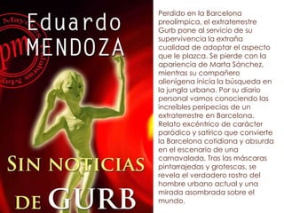 Perdido en la Barcelona
preolímpica, el extraterrestre
Gurb pone al servicio de su
supervivencia la extraña
cualidad de adoptar el aspecto
que le plazca. Se pierde con la
apariencia de Marta Sánchez,
mientras su compañero
alienígena inicia la búsqueda en
la jungla urbana. Por su diario
personal vamos conociendo las
increíbles peripecias de un
extraterrestre en Barcelona.
Relato excéntrico de carácter
paródico y satírico que convierte
la Barcelona cotidiana y absurda
en el escenario de una
carnavalada. Tras las máscaras
pintarrajedas y grotescas, se
revela el verdadero rostro del
hombre urbano actual y una
mirada asombrada sobre el
mundo.
 
