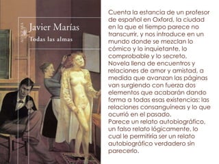 Cuenta la estancia de un profesor
de español en Oxford, la ciudad
en la que el tiempo parece no
transcurrir, y nos introduce en un
mundo donde se mezclan lo
cómico y lo inquietante, lo
comprobable y lo secreto.
Novela llena de encuentros y
relaciones de amor y amistad, a
medida que avanzan las páginas
van surgiendo con fuerza dos
elementos que acabarán dando
forma a todas esas existencias: las
relaciones consanguíneas y lo que
ocurrió en el pasado.
Parece un relato autobiográfico,
un falso relato lógicamente, lo
cual le permitiría ser un relato
autobiográfico verdadero sin
parecerlo.
 