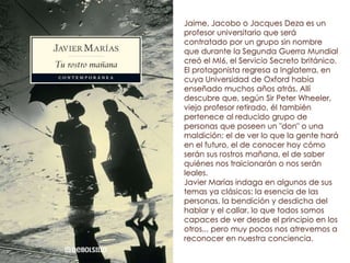 Jaime, Jacobo o Jacques Deza es un
profesor universitario que será
contratado por un grupo sin nombre
que durante la Segunda Guerra Mundial
creó el MI6, el Servicio Secreto británico.
El protagonista regresa a Inglaterra, en
cuya Universidad de Oxford había
enseñado muchos años atrás. Allí
descubre que, según Sir Peter Wheeler,
viejo profesor retirado, él también
pertenece al reducido grupo de
personas que poseen un "don" o una
maldición: el de ver lo que la gente hará
en el futuro, el de conocer hoy cómo
serán sus rostros mañana, el de saber
quiénes nos traicionarán o nos serán
leales.
Javier Marías indaga en algunos de sus
temas ya clásicos: la esencia de las
personas, la bendición y desdicha del
hablar y el callar, lo que todos somos
capaces de ver desde el principio en los
otros... pero muy pocos nos atrevemos a
reconocer en nuestra conciencia.
 