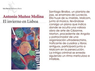 Santiago Biralbo, un pianista de
jazz, se enamora de Lucrecia.
Ella huye de su marido, Malcom,
junto al músico, llevándose
consigo un plano que indica
donde se oculta una valiosa
obra de arte de Cézanne.
Morton, procedente de Angola
y patrocinador de una
organización ultraderechista,
traficante de cuadros y libros
antiguos, participará junto a
Malcom en la persecución.
La intriga criminal se enreda
siguiendo un ritmo meticuloso e
infalible.
 