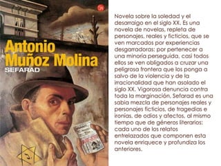 Novela sobre la soledad y el
desarraigo en el siglo XX. Es una
novela de novelas, repleta de
personajes, reales y ficticios, que se
ven marcados por experiencias
desgarradoras: por pertenecer a
una minoría perseguida, casi todos
ellos se ven obligados a cruzar una
peligrosa frontera que los ponga a
salvo de la violencia y de la
irracionalidad que han asolado el
siglo XX. Vigorosa denuncia contra
toda la marginación, Sefarad es una
sabia mezcla de personajes reales y
personajes ficticios, de tragedias e
ironías, de odios y afectos, al mismo
tiempo que de géneros literarios:
cada uno de los relatos
entrelazados que componen esta
novela enriquece y profundiza los
anteriores.
 