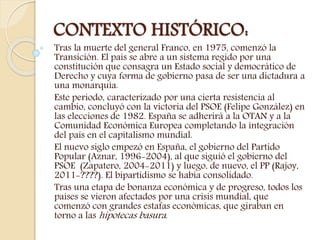 CONTEXTO HISTÓRICO:
Tras la muerte del general Franco, en 1975, comenzó la
Transición. El país se abre a un sistema regido por una
constitución que consagra un Estado social y democrático de
Derecho y cuya forma de gobierno pasa de ser una dictadura a
una monarquía.
Este periodo, caracterizado por una cierta resistencia al
cambio, concluyó con la victoria del PSOE (Felipe González) en
las elecciones de 1982. España se adherirá a la OTAN y a la
Comunidad Económica Europea completando la integración
del país en el capitalismo mundial.
El nuevo siglo empezó en España, el gobierno del Partido
Popular (Aznar, 1996-2004), al que siguió el gobierno del
PSOE (Zapatero, 2004-2011) y luego, de nuevo, el PP (Rajoy,
2011-????). El bipartidismo se había consolidado.
Tras una etapa de bonanza económica y de progreso, todos los
países se vieron afectados por una crisis mundial, que
comenzó con grandes estafas económicas, que giraban en
torno a las hipotecas basura.
 