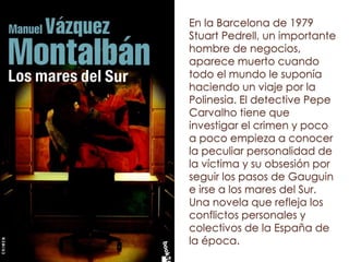 En la Barcelona de 1979
Stuart Pedrell, un importante
hombre de negocios,
aparece muerto cuando
todo el mundo le suponía
haciendo un viaje por la
Polinesia. El detective Pepe
Carvalho tiene que
investigar el crimen y poco
a poco empieza a conocer
la peculiar personalidad de
la víctima y su obsesión por
seguir los pasos de Gauguin
e irse a los mares del Sur.
Una novela que refleja los
conflictos personales y
colectivos de la España de
la época.
 