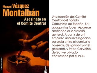 Una reunión del Comité
Central del Partido
Comunista de España. Se
apagan las luces. Aparece
asesinado el secretario
general. A partir de ahí
empieza una investigación
paralela entre el comisario
Fonseca, designado por el
gobierno, y Pepe Carvalho,
detective privado
contratado por el PCE.
 