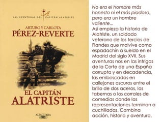 No era el hombre más
honesto ni el más piadoso,
pero era un hombre
valiente...
Así empieza la historia de
Alatriste, un soldado
veterano de los tercios de
Flandes que malvive como
espadachín a sueldo en el
Madrid del siglo XVII. Sus
aventuras nos en las intrigas
de la Corte de una España
corrupta y en decadencia,
las emboscadas en
callejones oscuros entre el
brillo de dos aceros, las
tabernas o los corrales de
comedias donde las
representaciones terminan a
cuchilladas. Combina
acción, historia y aventura.
 