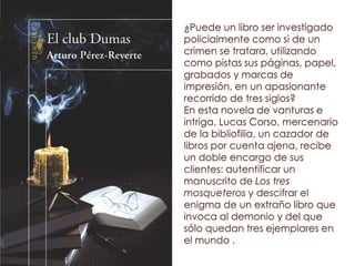 ¿Puede un libro ser investigado
policialmente como si de un
crimen se tratara, utilizando
como pistas sus páginas, papel,
grabados y marcas de
impresión, en un apasionante
recorrido de tres siglos?
En esta novela de vanturas e
intriga, Lucas Corso, mercenario
de la bibliofilia, un cazador de
libros por cuenta ajena, recibe
un doble encargo de sus
clientes: autentificar un
manuscrito de Los tres
mosqueteros y descifrar el
enigma de un extraño libro que
invoca al demonio y del que
sólo quedan tres ejemplares en
el mundo .
 