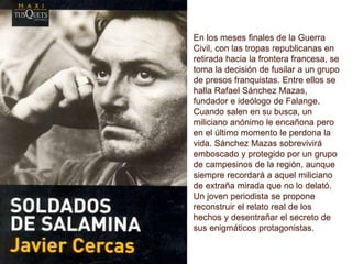 En los meses finales de la Guerra
Civil, con las tropas republicanas en
retirada hacia la frontera francesa, se
toma la decisión de fusilar a un grupo
de presos franquistas. Entre ellos se
halla Rafael Sánchez Mazas,
fundador e ideólogo de Falange.
Cuando salen en su busca, un
miliciano anónimo le encañona pero
en el último momento le perdona la
vida. Sánchez Mazas sobrevivirá
emboscado y protegido por un grupo
de campesinos de la región, aunque
siempre recordará a aquel miliciano
de extraña mirada que no lo delató.
Un joven periodista se propone
reconstruir el relato real de los
hechos y desentrañar el secreto de
sus enigmáticos protagonistas.
 