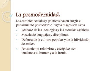 La posmodernidad:
Los cambios sociales y políticos hacen surgir el
pensamiento posmoderno, cuyos rasgos son estos:
• Rechazo de las ideologías y las escuelas estéticas.
• Mezcla de lenguajes y disciplinas.
• Defensa de la cultura popular y de la hibridación
de estilos.
• Pensamiento relativista y escéptico, con
tendencia al humor y a la ironía.
 