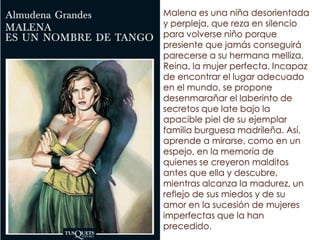 Malena es una niña desorientada
y perpleja, que reza en silencio
para volverse niño porque
presiente que jamás conseguirá
parecerse a su hermana melliza,
Reina, la mujer perfecta. Incapaz
de encontrar el lugar adecuado
en el mundo, se propone
desenmarañar el laberinto de
secretos que late bajo la
apacible piel de su ejemplar
familia burguesa madrileña. Así,
aprende a mirarse, como en un
espejo, en la memoria de
quienes se creyeron malditos
antes que ella y descubre,
mientras alcanza la madurez, un
reflejo de sus miedos y de su
amor en la sucesión de mujeres
imperfectas que la han
precedido.
 