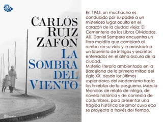 En 1945, un muchacho es
conducido por su padre a un
misterioso lugar oculto en el
corazón de la ciudad vieja: El
Cementerio de los Libros Olvidados.
Allí, Daniel Sempere encuentra un
libro maldito que cambiará el
rumbo de su vida y le arrastrará a
un laberinto de intrigas y secretos
enterrados en el alma oscura de la
ciudad.
Misterio literario ambientado en la
Barcelona de la primera mitad del
siglo XX, desde los últimos
esplendores del Modernismo hasta
las tinieblas de la posguerra. Mezcla
técnicas de relato de intriga, de
novela histórica y de comedia de
costumbres, para presentar una
trágica histórica de amor cuyo eco
se proyecta a través del tiempo.
 