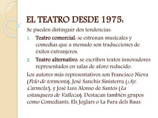 EL TEATRO DESDE 1975:
Se pueden distinguir dos tendencias:
1. Teatro comercial: se estrenan musicales y
comedias que a menudo son traducciones de
éxitos extranjeros.
2. Teatro alternativo: se escriben textos innovadores
representados en salas de aforo reducido.
Los autores más representativos son Francisco Nieva
(Pelo de tormenta), José Sanchis Sinisterra (¡Ay,
Carmela!), y José Luis Alonso de Santos (La
estanquera de Vallecas). Destacan también grupos
como Comediants, Els Joglars o La Fura dels Baus.
 