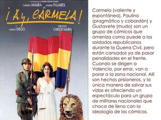 Carmela (valiente y
espontánea), Paulino
(pragmático y cobardón) y
Gustavete (mudo) son un
grupo de cómicos que
ameniza como puede a los
soldados republicanos
durante la Guerra Civil, pero
están cansados ya de pasar
penalidades en el frente.
Cuando se dirigen a
Valencia, por error, van a
parar a la zona nacional. Allí
son hechos prisioneros, y la
única manera de salvar sus
vidas es ofreciendo un
espectáculo para un grupo
de militares nacionales que
choca de lleno con la
ideología de los cómicos.
 