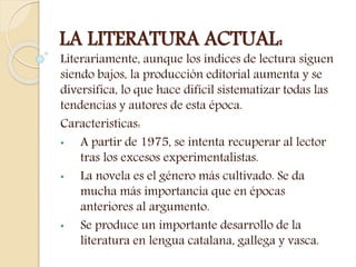 LA LITERATURA ACTUAL:
Literariamente, aunque los índices de lectura siguen
siendo bajos, la producción editorial aumenta y se
diversifica, lo que hace difícil sistematizar todas las
tendencias y autores de esta época.
Características:
• A partir de 1975, se intenta recuperar al lector
tras los excesos experimentalistas.
• La novela es el género más cultivado. Se da
mucha más importancia que en épocas
anteriores al argumento.
• Se produce un importante desarrollo de la
literatura en lengua catalana, gallega y vasca.
 