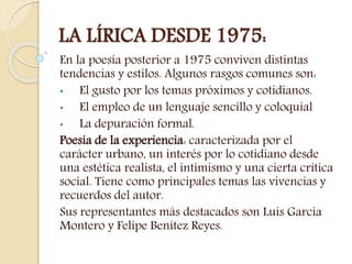 LA LÍRICA DESDE 1975:
En la poesía posterior a 1975 conviven distintas
tendencias y estilos. Algunos rasgos comunes son:
• El gusto por los temas próximos y cotidianos.
• El empleo de un lenguaje sencillo y coloquial
• La depuración formal.
Poesía de la experiencia: caracterizada por el
carácter urbano, un interés por lo cotidiano desde
una estética realista, el intimismo y una cierta crítica
social. Tiene como principales temas las vivencias y
recuerdos del autor.
Sus representantes más destacados son Luis García
Montero y Felipe Benítez Reyes.
 
