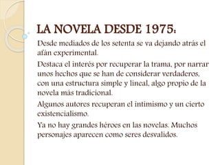LA NOVELA DESDE 1975:
Desde mediados de los setenta se va dejando atrás el
afán experimental.
Destaca el interés por recuperar la trama, por narrar
unos hechos que se han de considerar verdaderos,
con una estructura simple y lineal, algo propio de la
novela más tradicional.
Algunos autores recuperan el intimismo y un cierto
existencialismo.
Ya no hay grandes héroes en las novelas. Muchos
personajes aparecen como seres desvalidos.
 
