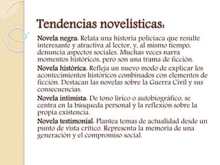 Tendencias novelísticas:
Novela negra: Relata una historia policíaca que resulte
interesante y atractiva al lector, y, al mismo tiempo,
denuncia aspectos sociales. Muchas veces narra
momentos históricos, pero son una trama de ficción.
Novela histórica: Refleja un nuevo modo de explicar los
acontecimientos históricos combinados con elementos de
ficción. Destacan las novelas sobre la Guerra Civil y sus
consecuencias.
Novela intimista: De tono lírico o autobiográfico, se
centra en la búsqueda personal y la reflexión sobre la
propia existencia.
Novela testimonial: Plantea temas de actualidad desde un
punto de vista crítico. Representa la memoria de una
generación y el compromiso social.
 