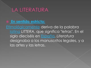  LA LITERATURAEn sentido estricto:Etimológicamente deriva de la palabra latinaLITTERA, que significa "letras". En el siglo dieciséis en España, Literatura designaba a los manuscritos legales, y a las artes y las letras.