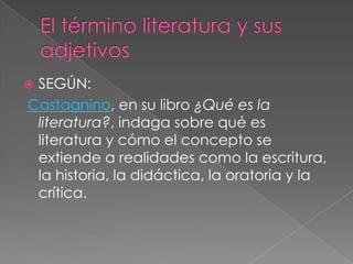 El término literatura y sus adjetivosSEGÚN:Castagnino, en su libro ¿Qué es la literatura?, indaga sobre qué es literatura y cómo el concepto se extiende a realidades como la escritura, la historia, la didáctica, la oratoria y la crítica.