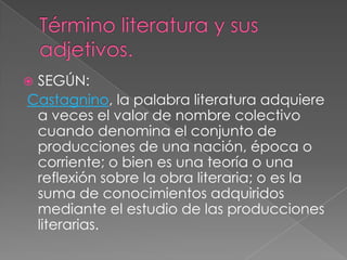 Término literatura y sus adjetivos.SEGÚN:Castagnino, la palabra literatura adquiere a veces el valor de nombre colectivo cuando denomina el conjunto de producciones de una nación, época o corriente; o bien es una teoría o una reflexión sobre la obra literaria; o es la suma de conocimientos adquiridos mediante el estudio de las producciones literarias.