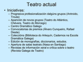Teatro actual Iniciativas: Progresiva profesionalización dalgúns grupos (Antroido, Troula) Aparición de novos grupos (Teatro do Atlántico, Chévere, Teatro do Morcego) Centro Dramático Galego Convocatorias de premios (Álvaro Cunqueiro, Rafael Dieste) Coleccións (Biblioteca do Arlequín, Cadernos na Escola Dramática Galega) Edición de monografías, diccionarios, estudos. Apertura de salas teatrais (Nasa en Santiago) Revistas de información xeral e crítica sobre o teatro (Revista Galega de Teatro) 
