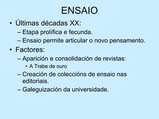ENSAIO Últimas décadas XX: Etapa prolífica e fecunda. Ensaio permite articular o novo pensamento. Factores: Aparición e consolidación de revistas: A Trabe de ouro Creación de coleccións de ensaio nas editoriais. Galeguización da universidade. 
