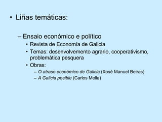 Liñas temáticas: Ensaio económico e político Revista de Economía de Galicia Temas: desenvolvemento agrario, cooperativismo, problemática pesquera Obras: O atraso económico de Galicia  (Xosé Manuel Beiras) A Galicia posible  (Carlos Mella) 