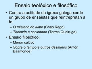 Ensaio teolóxico e filosófico Contra a actitude da igrexa galega xorde un grupo de ensaístas que reintrepretan a fe O misterio do lume  (Chao Rego) Teoloxía e sociedade  (Torres Queiruga) Ensaio filosófico: Menor cultivo Sobre o tempo e outros desatinos  (Antón Baamonde) 