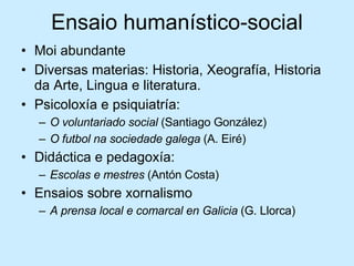 Ensaio humanístico-social Moi abundante Diversas materias: Historia, Xeografía, Historia da Arte, Lingua e literatura. Psicoloxía e psiquiatría: O voluntariado social  (Santiago González) O futbol na sociedade galega  (A. Eiré) Didáctica e pedagoxía: Escolas e mestres  (Antón Costa) Ensaios sobre xornalismo A prensa local e comarcal en Galicia  (G. Llorca) 