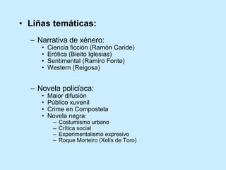 Liñas temáticas: Narrativa de xénero:  Ciencia ficción (Ramón Caride) Erótica (Bieito Iglesias) Sentimental (Ramiro Fonte) Western (Reigosa) Novela policíaca: Maior difusión Público xuvenil Crime en Compostela Novela negra: Costumismo urbano Crítica social Experimentalismo expresivo Roque Morteiro (Xelís de Toro) 