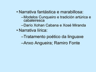Narrativa fantástica e marabillosa: Modelos Cunqueiro e tradición artúrica e cabaleiresca Darío Xohan Cabana e Xosé Miranda Narrativa lírica: Tratamento poético da linguaxe Anxo Angueira; Ramiro Fonte 