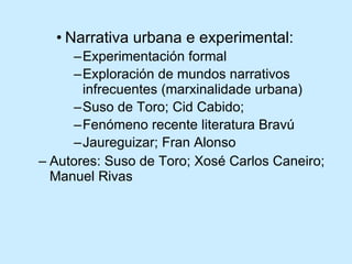 Narrativa urbana e experimental: Experimentación formal Exploración de mundos narrativos infrecuentes (marxinalidade urbana) Suso de Toro; Cid Cabido;  Fenómeno recente literatura Bravú Jaureguizar; Fran Alonso Autores: Suso de Toro; Xosé Carlos Caneiro; Manuel Rivas 