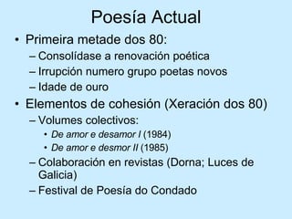 Poesía Actual Primeira metade dos 80: Consolídase a renovación poética Irrupción numero grupo poetas novos Idade de ouro Elementos de cohesión (Xeración dos 80) Volumes colectivos: De amor e desamor I  (1984) De amor e desmor II  (1985) Colaboración en revistas (Dorna; Luces de Galicia) Festival de Poesía do Condado 