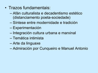 Trazos fundamentais: Afán culturalista e decadentismo estético (distanciamento poeta-sociedade) Síntese entre modernidade e tradición Experimentación Integración cultura urbana e marxinal Temática intimista Arte da linguaxe Admiración por Cunqueiro e Manuel Antonio 