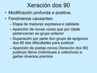 Xeración dos 90 Modificación profunda e positiva.  Fenómenos causantes: Etapa de madurez expresiva e calidade Aparición de novas voces que por idade pertencerían ao grupo anterior Superación por parte dun grupo de epígonos dos 80 das dificultades para publicar Aparición de poetas novos (Xeración dos 90) publican libros (individuais e colectivos) e gañan diversos premios 