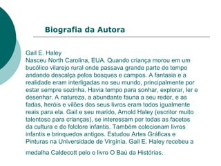 Gail E. Haley
Nasceu North Carolina, EUA. Quando criança morou em um
bucólico vilarejo rural onde passava grande parte do tempo
andando descalça pelos bosques e campos. A fantasia e a
realidade eram interligadas no seu mundo, principalmente por
estar sempre sozinha. Havia tempo para sonhar, explorar, ler e
desenhar. A natureza, a abundante fauna a seu redor, e as
fadas, heróis e vilões dos seus livros eram todos igualmente
reais para ela. Gail e seu marido, Arnold Haley (escritor muito
talentoso para crianças), se interessam por todas as facetas
da cultura e do folclore infantis. Também colecionam livros
infantis e brinquedos antigos. Estudou Artes Gráficas e
Pinturas na Universidade de Virgínia. Gail E. Haley recebeu a
medalha Caldecott pelo o livro O Baú da Histórias.
Biografia da Autora
 