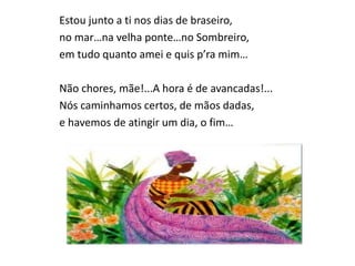 Estou junto a ti nos dias de braseiro,
no mar…na velha ponte…no Sombreiro,
em tudo quanto amei e quis p’ra mim…
Não chores, mãe!...A hora é de avancadas!...
Nós caminhamos certos, de mãos dadas,
e havemos de atingir um dia, o fim…
 