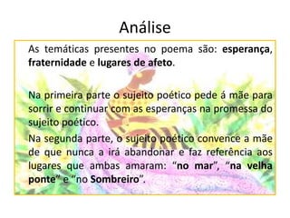Análise
As temáticas presentes no poema são: esperança,
fraternidade e lugares de afeto.
Na primeira parte o sujeito poético pede á mãe para
sorrir e continuar com as esperanças na promessa do
sujeito poético.
Na segunda parte, o sujeito poético convence a mãe
de que nunca a irá abandonar e faz referência aos
lugares que ambas amaram: “no mar”, “na velha
ponte” e “no Sombreiro”.
 