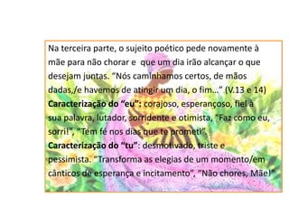 Na terceira parte, o sujeito poético pede novamente à
mãe para não chorar e que um dia irão alcançar o que
desejam juntas. “Nós caminhamos certos, de mãos
dadas,/e havemos de atingir um dia, o fim…” (V.13 e 14)
Caracterização do “eu”: corajoso, esperançoso, fiel à
sua palavra, lutador, sorridente e otimista, “Faz como eu,
sorri!”, “Tem fé nos dias que te prometi”.
Caracterização do “tu”: desmotivado, triste e
pessimista. “Transforma as elegias de um momento/em
cânticos de esperança e incitamento”, “Não chores, Mãe!”
 