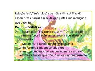 Relação “eu”/”tu”: relação de mãe e filha. A filha dá
esperanças e forças à mãe de que juntas irão alcançar o
que desejam.
Recursos Estilísticos:
 Exclamação, “Faz como eu, sorri!” O sujeito poético
transmite força á mãe numa tentativa de aliviar o
sofrimento.
 Metáfora, “quando por noites de luar, o
vento,/segreda aos coqueirais o seu
lamento,/compondo versos que eu nunca escrevi”.
Reforça a ideia de que o “eu” estará sempre presente.
 