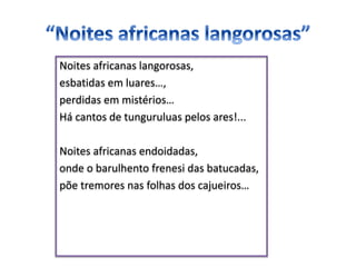 Noites africanas langorosas,
esbatidas em luares…,
perdidas em mistérios…
Há cantos de tunguruluas pelos ares!...
Noites africanas endoidadas,
onde o barulhento frenesi das batucadas,
põe tremores nas folhas dos cajueiros…
 