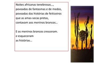 Noites africanas tenebrosas…,
povoadas de fantasmas e de medos,
povoadas das histórias de feiticeiros
que as amas-secas pretas,
contavam aos meninos brancos…
E os meninos brancos cresceram.
e esqueceram
as histórias…
 
