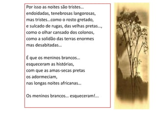 Por isso as noites são tristes…
endoidadas, tenebrosas langorosas,
mas tristes…como o rosto gretado,
e sulcado de rugas, das velhas pretas…,
como o olhar cansado dos colonos,
como a solidão das terras enormes
mas desabitadas…
É que os meninos brancos…
esqueceram as histórias,
com que as amas-secas pretas
os adormeciam,
nas longas noites africanas…
Os meninos brancos… esqueceram!...
 