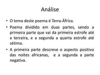 Análise
• O tema deste poema é Terra-África.
• Poema dividido em duas partes, sendo a
primeira parte que vai da primeira estrofe até
a terceira, e a segunda a quarta estrofe até
sétima.
• A primeira parte descreve o aspecto positivo
das noites africanas, e a segunda a parte
negativa.
 