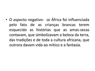 • O aspecto negativo- se África foi influenciada
pelo fato de as crianças brancas terem
esquecido as histórias que as amas-secas
contavam, que simbolizavam a beleza da terra,
das tradições e de toda a cultura africana, que
outrora davam vida ao mítico e a fantasia.
 