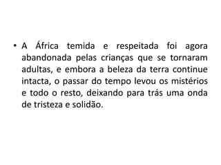 • A África temida e respeitada foi agora
abandonada pelas crianças que se tornaram
adultas, e embora a beleza da terra continue
intacta, o passar do tempo levou os mistérios
e todo o resto, deixando para trás uma onda
de tristeza e solidão.
 