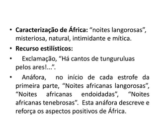• Caracterização de África: “noites langorosas”,
misteriosa, natural, intimidante e mítica.
• Recurso estilísticos:
• Exclamação, “Há cantos de tunguruluas
pelos ares!...”.
• Anáfora, no início de cada estrofe da
primeira parte, “Noites africanas langorosas”,
“Noites africanas endoidadas”, “Noites
africanas tenebrosas”. Esta anáfora descreve e
reforça os aspectos positivos de África.
 