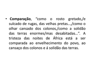 • Comparação, “como o rosto gretado,/e
sulcado de rugas, das velhas pretas…,/como o
olhar cansado dos colonos,/como a solidão
das terras enormes/mas desabitadas…”. A
tristeza das noites de África está a ser
comparada ao envelhecimento do povo, ao
cansaço dos colonos e á solidão das terras.
 